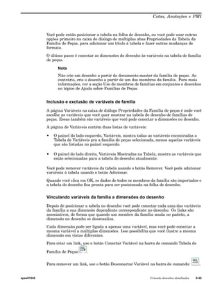 Cotas, Anotações e PMI 
Você pode então posicionar a tabela na folha de desenho, ou você pode usar outras 
opções primeiro na caixa de diálogo de múltiplas abas Propriedades da Tabela da 
Família de Peças, para adicionar um título à tabela e fazer outras mudanças de 
formato. 
O último passo é conectar as dimensões do desenho às variáveis na tabela de família 
de peças. 
Nota 
Não crie um desenho a partir do documento master da família de peças. Ao 
contrário, crie o desenho a partir de um dos membros da família. Para mais 
informações, ver a seção Uso de membros de famílias em conjuntos e desenhos 
no tópico de Ajuda sobre Famílias de Peças. 
Inclusão e exclusão de variáveis de família 
A página Variáveis na caixa de diálogo Propriedades da Família de peças é onde você 
escolhe as variáveis que você quer mostrar na tabela de desenho de famílias de 
peças. Essas também são variáveis que você pode conectar a dimensões no desenho. 
A página de Variáveis contém duas listas de variáveis: 
• O painel do lado esquerdo, Variáveis, mostra todas as variáveis encontradas a 
Tabela de Variáveis pra a família de peças selecionada, menos aquelas variáveis 
que são listadas no painel esquerdo. 
• O painel do lado direito, Variáveis Mostradas na Tabela, mostra as variáveis que 
estão selecionadas para a tabela do desenho atualmente. 
Você pode remover variáveis da tabela usando o botão Remover. Você pode adicionar 
variáveis à tabela usando o botão Adicionar. 
Quando você clica em OK, os dados de todos os membros da família são importados e 
a tabela do desenho fica pronta para ser posicionada na folha de desenho. 
Vinculando variáveis da família a dimensões do desenho 
Depois de posicionar a tabela no desenho você pode conectar cada uma das variáveis 
da família a sua dimensão dependente correspondente no desenho. Os links são 
associativos, de forma que quando um membro da família muda no padrão, a 
dimensão no desenho se desatualiza. 
Cada dimensão pode ser ligada a apenas uma variável, mas você pode conectar a 
mesma variável a múltiplas dimensões. Isso possibilita que você ilustre a mesma 
dimensão em vistas diferentes. 
Para criar um link, use o botão Conectar Variável na barra de comando Tabela de 
Família de Peças: . 
Para remover um link, use o botão Desconectar Variável na barra de comando: . 
spse01545 Criando desenhos detalhados 9-35 
 