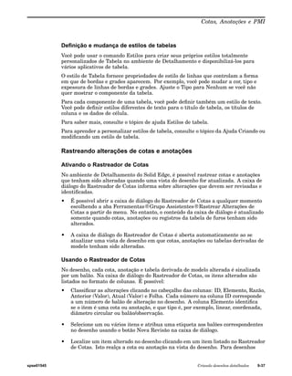 Cotas, Anotações e PMI 
Definição e mudança de estilos de tabelas 
Você pode usar o comando Estilos para criar seus próprios estilos totalmente 
personalizados de Tabela no ambiente de Detalhamento e disponibilizá-los para 
vários aplicativos de tabela. 
O estilo de Tabela fornece propriedades de estilo de linhas que controlam a forma 
em que de bordas e grades aparecem. Por exemplo, você pode mudar a cor, tipo e 
expessura de linhas de bordas e grades. Ajuste o Tipo para Nenhum se você não 
quer mostrar o componente da tabela. 
Para cada componente de uma tabela, você pode definir também um estilo de texto. 
Você pode definir estilos diferentes de texto para o título de tabela, os títulos de 
coluna e os dados de célula. 
Para saber mais, consulte o tópico de ajuda Estilos de tabela. 
Para aprender a personalizar estilos de tabela, consulte o tópico da Ajuda Criando ou 
modificando um estilo de tabela. 
Rastreando alterações de cotas e anotações 
Ativando o Rastreador de Cotas 
No ambiente de Detalhamento do Solid Edge, é possível rastrear cotas e anotações 
que tenham sido alteradas quando uma vista do desenho for atualizada. A caixa de 
diálogo do Rastreador de Cotas informa sobre alterações que devem ser revisadas e 
identificadas. 
• É possível abrir a caixa de diálogo do Rastreador de Cotas a qualquer momento 
escolhendo a aba Ferramentas®Grupo Assistentes®Rastrear Alterações de 
Cotas a partir do menu. No entanto, o conteúdo da caixa de diálogo é atualizado 
somente quando cotas, anotações ou registros da tabela de furos tenham sido 
alterados. 
• A caixa de diálogo do Rastreador de Cotas é aberta automaticamente ao se 
atualizar uma vista de desenho em que cotas, anotações ou tabelas derivadas de 
modelo tenham sido alteradas. 
Usando o Rastreador de Cotas 
No desenho, cada cota, anotação e tabela derivada de modelo alterada é sinalizada 
por um balão. Na caixa de diálogo do Rastreador de Cotas, os itens alterados são 
listados no formato de colunas. É possível: 
• Classificar as alterações clicando no cabeçalho das colunas: ID, Elemento, Razão, 
Anterior (Valor), Atual (Valor) e Folha. Cada número na coluna ID corresponde 
a um número de balão de alteração no desenho. A coluna Elemento identifica 
se o item é uma cota ou anotação, e que tipo é, por exemplo, linear, coordenada, 
diâmetro circular ou balão/observação. 
• Selecione um ou vários itens e atribua uma etiqueta aos balões correspondentes 
no desenho usando o botão Nova Revisão na caixa de diálogo. 
• Localize um item alterado no desenho clicando em um item listado no Rastreador 
de Cotas. Isto realça a cota ou anotação na vista do desenho. Para desenhos 
spse01545 Criando desenhos detalhados 9-37 
 