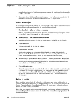 Capítulo 9 Cotas, Anotações e PMI 
complicados, é possível localizar e aumentar o zoom de um item alterado usando 
o botão Localizar. 
• Remova os itens válidos da lista de alterações — e os balões correspondentes do 
desenho — usando os botões Limpar Selecionados e Limpar Tudo. 
Razões da alteração 
A coluna Razão na caixa de diálogo do Rastreador de Cotas explica como uma cota ou 
anotação foi alterada quando a vista do desenho foi atualizada. 
• Desvinculado - falha ao voltar a vincular. 
O Solid Edge não pôde localizar um elemento geométrico compatível para voltar 
a vincular o item. O item pode ter sido excluído. 
• Desvinculado - sem informações da aresta. 
A aresta da forma geométrica não foi renderizada e não pôde ser localizada. 
• Valor alterado. 
Tamanho alterado do recurso do modelo. 
• Terminador movido. 
O ponto de conexão do terminador foi deslocado. A opção Tolerância de 
Deslocamento de Anotação na aba Opções da caixa de diálogo Rastreador de 
Cotas especifica a distância a partir da qual a alteração é informada. 
• Revinculação geométrica – Revinculado à forma geométrica disponível. 
O item foi revinculado ao elemento geométrico compatível mais próximo com 
uma tolerância de distância predefinida. 
• Conteúdo alterado. 
Uma alteração realizada em um texto de cota ou outro conteúdo não relacionado 
a um valor foi efetuada em uma cota PMI. Exemplos de alterações que fazem 
com que a razão do Conteúdo Alterado seja exibida incluem edições no texto 
do prefixo, alteração no tipo ou tolerância de uma cota e adição de requisitos 
de inspeção. 
Balões de revisão 
Para modificar a aparência de balões de revisão antes que sejam adicionados ao 
desenho, altere essas definições na aba Opções da caixa de diálogo do Rastreador de 
Cotas: Forma do Balão, Cor do Balão e Número de Lados (para balões de n lados) 
Depois, atualize a vista do desenho. 
Para alterar a aparência de balões de revisão em um desenho, selecione o balão e o 
comando Propriedades em seu menu de atalho. Você pode editar as propriedades de 
anotação do balão. 
9-38 Criando desenhos detalhados spse01545 
 