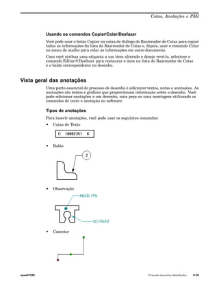 Cotas, Anotações e PMI 
Usando os comandos Copiar/Colar/Desfazer 
Você pode usar o botão Copiar na caixa de diálogo do Rastreador de Cotas para copiar 
todas as informações da lista do Rastreador de Cotas e, depois, usar o comando Colar 
no menu de atalho para colar as informações em outro documento. 
Caso você atribua uma etiqueta a um item alterado e deseje revê-lo, selecione o 
comando Editar®Desfazer para restaurar o item na lista do Rastreador de Cotas 
e o balão correspondente no desenho. 
Vista geral das anotações 
Uma parte essencial do processo de desenho é adicionar textos, notas e anotações. As 
anotações são textos e gráficos que proporcionam informação sobre o desenho. Você 
pode adicionar anotações a um desenho, uma peça ou uma montagem utilizando os 
comandos de texto e anotação no software. 
Tipos de anotações 
Para inserir anotações, você pode usar os seguintes comandos: 
• Caixa de Texto 
• Balão 
• Observação 
• Conector 
spse01545 Criando desenhos detalhados 9-39 
 