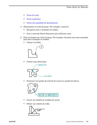 Visão Geral de Desenho 
• Vistas de seção 
• Vistas quebradas 
• Vistas com qualidade de detalhamento 
4. Dimensionar as vistas de peças. Por exemplo, é possível: 
• Recuperar cotas e anotações do modelo. 
• Usar o comando Smart Dimension para adicionar cotas. 
5. Fazer anotações nas vistas de peças. Por exemplo, você pode usar esses comandos 
para fazer anotações no modelo: 
• Colocar um balão. 
• Colocar uma observação. 
• Posicionar um quadro de controle de recurso ou quadro de datum. 
• Inserir um símbolo de condição da aresta 
• Definir um símbolo da solda. 
spse01545 Criando desenhos detalhados 3-3 
 
