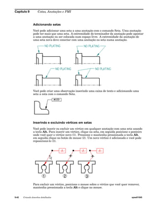 Capítulo 9 Cotas, Anotações e PMI 
Adicionando setas 
Você pode adicionar uma seta a uma anotação com o comando Seta. Uma anotação 
pode ter mais que uma seta. A extremidade do terminador da anotação pode apontar 
a uma anotação ou ser colocada num espaço livre. A extremidade da anotação de 
uma seta nova deve conectar com uma anotação ou seta numa anotação. 
Você pode criar uma observação inserindo uma caixa de texto e adicionando uma 
seta a esta com o comando Seta. 
Inserindo e excluindo vértices em setas 
Você pode inserir ou excluir um vértice em qualquer anotação com uma seta usando 
a tecla Alt. Para inserir um vértice, clique na seta, em seguida posicione o ponteiro 
onde você quer o vértice novo (1). Pressione e mantenha pressionada a tecla Alt, 
em seguida clique no botão do mouse (2). Um novo vértice é adicionado e você pode 
reposicioná-lo (3). 
Para excluir um vértice, posicione o mouse sobre o vértice que você quer remover, 
mantenha pressionada a tecla Alt e clique no mouse. 
9-42 Criando desenhos detalhados spse01545 
 