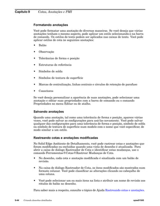 Capítulo 9 Cotas, Anotações e PMI 
Formatando anotações 
Você pode formatar uma anotação de diversas maneiras. Se você deseja que várias 
anotações tenham o mesmo aspecto, pode aplicar um estilo selecionando-o na barra 
de comando. Os estilos de texto podem ser aplicados nas caixas de texto. Você pode 
aplicar estilos de cota às seguintes anotações: 
• Balão 
• Observação 
• Tolerâncias de forma e posição 
• Estruturas de referência 
• Símbolos de solda 
• Símbolos de textura de superfície 
• Marcas de centralização, linhas centrais e círculos de retenção de parafuso 
• Conectores 
Se você deseja personalizar a aparência de suas anotações, pode selecionar uma 
anotação e editar suas propriedades com a barra de comando ou o comando 
Propriedades no menu Editar ou de atalho. 
Salvando anotações 
Quando uma anotação, tal como uma tolerância de forma e posição, aparece várias 
vezes, você pode salvar as configurações para usá-las novamente. Você pode salvar 
qualquer das configurações para uma tolerância de forma e posição, símbolo de solda 
ou símbolo de textura de superfície num modelo com o nome que você especificar, de 
modo similar a um estilo. 
Rastreando cotas e anotações modificadas 
No Solid Edge Ambiente de Detalhamento, você pode rastrear cotas e anotações que 
foram modificadas ou excluídas quando uma vista de desenho é atualizada. Para 
abrir a caixa de diálogo Rastreador de Cota e identificar estas mudanças, use o 
comando Ferramentas®Cotas®Rastrear Mudanças de Cota. 
• No desenho, cada cota e anotação modificada é sinalizada com um balão de 
revisão. 
• Na caixa de diálogo Rastreador de Cota, os itens modificados são mostrados num 
formato colunar. Você pode classificar as alterações clicando no cabeçalho de 
uma coluna. 
• Você pode selecionar um ou mais itens na lista e atribuir um nome de revisão aos 
rótulos do balão no desenho. 
Para saber mais a respeito, consulte o tópico de Ajuda Rastreando cotas e anotações. 
9-44 Criando desenhos detalhados spse01545 
 