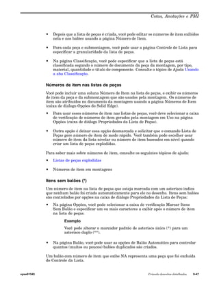 Cotas, Anotações e PMI 
• Depois que a lista de peças é criada, você pode editar os números de item exibidos 
nela e nos balões usando a página Número de Item. 
• Para cada peça e submontagem, você pode usar a página Controle de Lista para 
especificar a granularidade da lista de peças. 
• Na página Classificação, você pode especificar que a lista de peças está 
classificada segundo o número de documento da peça da montagem, por tipo, 
material, quantidade e título de componente. Consulte o tópico de Ajuda Usando 
a aba Classificação. 
Números de item nas listas de peças 
Você pode incluir uma coluna Número de Item na lista de peças, e exibir os números 
de item da peça e da submontagem que são usados pela montagem. Os números de 
item são atribuídos no documento da montagem usando a página Números de Item 
(caixa de diálogo Opções do Solid Edge). 
• Para usar esses números de item nas listas de peças, você deve selecionar a caixa 
de verificação de números de item gerados pela montagem em Uso na página 
Opções (caixa de diálogo Propriedades da Lista de Peças). 
• Outra opção é deixar essa opção desmarcada e solicitar que o comando Lista de 
Peças gere número de item de modo rápido. Você também pode escolher usar 
número de item da lista nivelar ou número de item baseados em nível quando 
criar um lista de peças explodidas. 
Para saber mais sobre números de item, consulte os seguintes tópicos de ajuda: 
• Listas de peças explodidas 
• Números de item em montagens 
Itens sem balões (*) 
Um número de item na lista de peças que esteja marcada com um asterisco indica 
que nenhum balão foi criado automaticamente para ele no desenho. Itens sem balões 
são controlados por opções na caixa de diálogo Propriedades da Lista de Peças: 
• Na página Opções, você pode selecionar a caixa de verificação Marcar Itens 
Sem Balão e especificar um ou mais caracteres a exibir após o número de item 
na lista de peças. 
Exemplo 
Você pode alterar o marcador padrão de asterisco único (*) para um 
asterisco duplo (**). 
• Na página Balão, você pode usar as opções de Balão Automático para controlar 
quantos (muitos ou poucos) balões duplicados são criados. 
Um balão com número de item que exibe NA representa uma peça que foi excluída 
do Controle da Lista. 
spse01545 Criando desenhos detalhados 9-47 
 