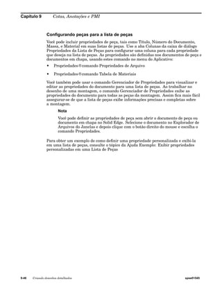 Capítulo 9 Cotas, Anotações e PMI 
Configurando peças para a lista de peças 
Você pode incluir propriedades de peça, tais como Título, Número do Documento, 
Massa, e Material em suas listas de peças. Use a aba Colunas da caixa de diálogo 
Propriedades da Lista de Peças para configurar uma coluna para cada propriedade 
que deseja na lista de peças. As propriedades são definidas nos documentos de peça e 
documentos em chapa, usando estes comando no menu do Aplicativo: 
• Propriedades®comando Propriedades de Arquivo 
• Propriedades®comando Tabela de Materiais 
Você também pode usar o comando Gerenciador de Propriedades para visualizar e 
editar as propriedades do documento para uma lista de peças. Ao trabalhar no 
desenho de uma montagem, o comando Gerenciador de Propriedades exibe as 
propriedades do documento para todas as peças da montagem. Assim fica mais fácil 
assegurar-se de que a lista de peças exibe informações precisas e completas sobre 
a montagem. 
Nota 
Você pode definir as propriedades de peça sem abrir o documento de peça ou 
documento em chapa no Solid Edge. Selecione o documento no Explorador de 
Arquivos do Janelas e depois clique com o botão direito do mouse e escolha o 
comando Propriedades. 
Para obter um exemplo de como definir uma propriedade personalizada e exibi-la 
em uma lista de peças, consulte o tópico da Ajuda Exemplo: Exibir propriedades 
personalizadas em uma Lista de Peças 
9-48 Criando desenhos detalhados spse01545 
 