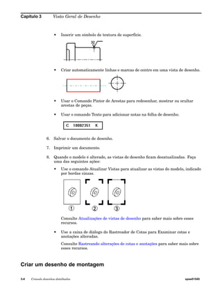 Capítulo 3 Visão Geral de Desenho 
• Inserir um símbolo de textura de superfície. 
• Criar automaticamente linhas e marcas de centro em uma vista de desenho. 
• Usar o Comando Pintor de Arestas para redesenhar, mostrar ou ocultar 
arestas de peças. 
• Usar o comando Texto para adicionar notas na folha de desenho. 
6. Salvar o documento de desenho. 
7. Imprimir um documento. 
8. Quando o modelo é alterado, as vistas de desenho ficam desatualizadas. Faça 
uma das seguintes ações: 
• Use o comando Atualizar Vistas para atualizar as vistas do modelo, indicado 
por bordas cinzas. 
Consulte Atualizações de vistas de desenho para saber mais sobre esses 
recursos. 
• Use a caixa de diálogo do Rastreador de Cotas para Examinar cotas e 
anotações alteradas. 
Consulte Rastreando alterações de cotas e anotações para saber mais sobre 
esses recursos. 
Criar um desenho de montagem 
3-4 Criando desenhos detalhados spse01545 
 