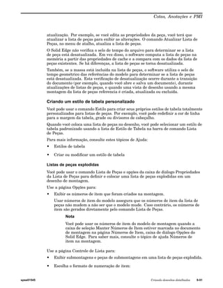 Cotas, Anotações e PMI 
atualização. Por exemplo, se você edita as propriedades da peça, você terá que 
atualizar a lista de peças para exibir as alterações. O comando Atualizar Lista de 
Peças, no menu de atalho, atualiza a lista de peças. 
O Solid Edge não verifica o selo de tempo do arquivo para determinar se a lista 
de peça está desatualizada. Em vez disso, o software computa a lista de peças na 
memória a partir das propriedades de cache e a compara com os dados da lista de 
peças existentes. Se há diferenças, a lista de peças se torna desatualizada. 
Também, se a massa está incluída na lista de peças, o software utiliza o selo de 
tempo geométrico das referências do modelo para determinar se a lista de peças 
está desatualizada. Esta verificação de desatualização ocorre durante a transição 
do documento (por exemplo, quando você abre e salva um documento), durante 
atualizações de listas de peças, e quando uma vista de desenho usando a mesma 
montagem da lista de peças referencia é criada, atualizada ou excluída. 
Criando um estilo de tabela personalizado 
Você pode usar o comando Estilo para criar seus próprios estilos de tabela totalmente 
personalizados para listas de peças. Por exemplo, você pode redefinir a cor de linha 
para a margem da tabela, grade ou divisores de cabeçalho. 
Quando você coloca uma lista de peças no desenho, você pode selecionar um estilo de 
tabela padronizado usando a lista de Estilo de Tabela na barra de comando Lista 
de Peças. 
Para mais informação, consulte estes tópicos de Ajuda: 
• Estilos de tabela 
• Criar ou modificar um estilo de tabela 
Listas de peças explodidas 
Você pode usar o comando Lista de Peças e opções da caixa de diálogo Propriedades 
da Lista de Peças para definir e colocar uma lista de peças explodidas em um 
desenho de montagem. 
Use a página Opções para: 
• Exibir os números de item que foram criados na montagem. 
Usar números de item do modelo assegura que os números de item da lista de 
peças não mudem a não ser que o modelo mude. Caso contrário, os números de 
item são gerados diretamente pelo comando Lista de Peças. 
Nota 
Você pode usar os números de item do modelo de montagem quando a 
caixa de seleção Manter Números de Item estiver marcada no documento 
de montagem na página Números de Item, caixa de diálogo Opções do 
Solid Edge. Para saber mais, consulte o tópico de ajuda Números de 
item na montagem. 
Use a página Controle de Lista para: 
• Exibir submontagens e peças de submontagens em uma lista de peças explodida. 
• Escolha o formato de numeração de item: 
spse01545 Criando desenhos detalhados 9-51 
 