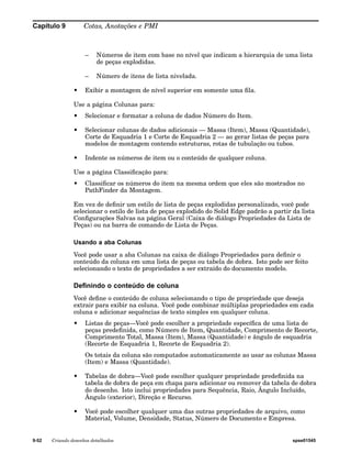 Capítulo 9 Cotas, Anotações e PMI 
– Números de item com base no nível que indicam a hierarquia de uma lista 
de peças explodidas. 
– Número de itens de lista nivelada. 
• Exibir a montagem de nível superior em somente uma fila. 
Use a página Colunas para: 
• Selecionar e formatar a coluna de dados Número do Item. 
• Selecionar colunas de dados adicionais — Massa (Item), Massa (Quantidade), 
Corte de Esquadria 1 e Corte de Esquadria 2 — ao gerar listas de peças para 
modelos de montagem contendo estruturas, rotas de tubulação ou tubos. 
• Indente os números de item ou o conteúdo de qualquer coluna. 
Use a página Classificação para: 
• Classificar os números do item na mesma ordem que eles são mostrados no 
PathFinder da Montagem. 
Em vez de definir um estilo de lista de peças explodidas personalizado, você pode 
selecionar o estilo de lista de peças explodido do Solid Edge padrão a partir da lista 
Configurações Salvas na página Geral (Caixa de diálogo Propriedades da Lista de 
Peças) ou na barra de comando de Lista de Peças. 
Usando a aba Colunas 
Você pode usar a aba Colunas na caixa de diálogo Propriedades para definir o 
conteúdo da coluna em uma lista de peças ou tabela de dobra. Isto pode ser feito 
selecionando o texto de propriedades a ser extraído do documento modelo. 
Definindo o conteúdo de coluna 
Você define o conteúdo de coluna selecionando o tipo de propriedade que deseja 
extrair para exibir na coluna. Você pode combinar múltiplas propriedades em cada 
coluna e adicionar sequências de texto simples em qualquer coluna. 
• Listas de peças—Você pode escolher a propriedade específica de uma lista de 
peças predefinida, como Número de Item, Quantidade, Comprimento de Recorte, 
Comprimento Total, Massa (Item), Massa (Quantidade) e ângulo de esquadria 
(Recorte de Esquadria 1, Recorte de Esquadria 2). 
Os totais da coluna são computados automaticamente ao usar as colunas Massa 
(Item) e Massa (Quantidade). 
• Tabelas de dobra—Você pode escolher qualquer propriedade predefinida na 
tabela de dobra de peça em chapa para adicionar ou remover da tabela de dobra 
do desenho. Isto inclui propriedades para Sequência, Raio, Ângulo Incluído, 
Ângulo (exterior), Direção e Recurso. 
• Você pode escolher qualquer uma das outras propriedades de arquivo, como 
Material, Volume, Densidade, Status, Número de Documento e Empresa. 
9-52 Criando desenhos detalhados spse01545 
 