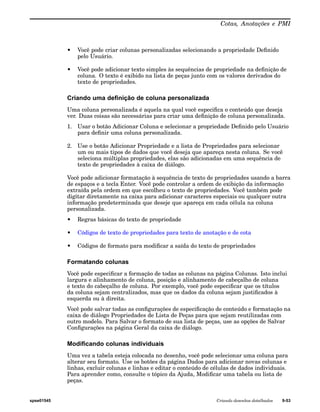Cotas, Anotações e PMI 
• Você pode criar colunas personalizadas selecionando a propriedade Definido 
pelo Usuário. 
• Você pode adicionar texto simples às sequências de propriedade na definição de 
coluna. O texto é exibido na lista de peças junto com os valores derivados do 
texto de propriedades. 
Criando uma definição de coluna personalizada 
Uma coluna personalizada é aquela na qual você especifica o conteúdo que deseja 
ver. Duas coisas são necessárias para criar uma definição de coluna personalizada. 
1. Usar o botão Adicionar Coluna e selecionar a propriedade Definido pelo Usuário 
para definir uma coluna personalizada. 
2. Use o botão Adicionar Propriedade e a lista de Propriedades para selecionar 
um ou mais tipos de dados que você deseja que apareça nesta coluna. Se você 
seleciona múltiplas propriedades, elas são adicionadas em uma sequência de 
texto de propriedades à caixa de diálogo. 
Você pode adicionar formatação à sequência de texto de propriedades usando a barra 
de espaços e a tecla Enter. Você pode controlar a ordem de exibição da informação 
extraída pela ordem em que escolheu o texto de propriedades. Você também pode 
digitar diretamente na caixa para adicionar caracteres especiais ou qualquer outra 
informação predeterminada que deseje que apareça em cada célula na coluna 
personalizada. 
• Regras básicas do texto de propriedade 
• Códigos de texto de propriedades para texto de anotação e de cota 
• Códigos de formato para modificar a saída do texto de propriedades 
Formatando colunas 
Você pode especificar a formação de todas as colunas na página Colunas. Isto inclui 
largura e alinhamento de coluna, posição e alinhamento de cabeçalho de coluna 
e texto do cabeçalho de coluna. Por exemplo, você pode especificar que os títulos 
da coluna sejam centralizados, mas que os dados da coluna sejam justificados à 
esquerda ou à direita. 
Você pode salvar todas as configurações de especificação de conteúdo e formatação na 
caixa de diálogo Propriedades de Lista de Peças para que sejam reutilizadas com 
outro modelo. Para Salvar o formato de sua lista de peças, use as opções de Salvar 
Configurações na página Geral da caixa de diálogo. 
Modificando colunas individuais 
Uma vez a tabela esteja colocada no desenho, você pode selecionar uma coluna para 
alterar seu formato. Use os botões da página Dados para adicionar novas colunas e 
linhas, excluir colunas e linhas e editar o conteúdo de células de dados individuais. 
Para aprender como, consulte o tópico da Ajuda, Modificar uma tabela ou lista de 
peças. 
spse01545 Criando desenhos detalhados 9-53 
 