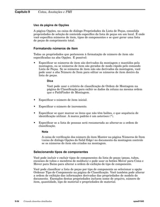 Capítulo 9 Cotas, Anotações e PMI 
Uso da página de Opções 
A página Opções, na caixa de diálogo Propriedades da Lista de Peças, consolida 
propriedades de seleção de conteúdo específico da lista de peças em um local. É onde 
você especifica números de item, tipos de componentes e se quer gerar uma lista 
de peças de comprimento total. 
Formatando números de item 
Todas as propriedades que pertencem à formatação de número de item são 
especificadas na aba Opções. É possível: 
• Especificar se números de item são derivados da montagem e mantidos pela 
montagem, ou se números de item são gerados de modo rápido pelo comando 
Lista de Peças. Se os números de item não são derivados da montagem, você 
pode usar a aba Número de Item para editar os números de item dentro da 
lista de peças. 
Dica 
Você pode usar o critério de classificação de Ordem de Montagem na 
página de Classificação para exibir os dados da coluna na mesma ordem 
que o PathFinder de Montagem. 
• Especificar o número de item inicial. 
• Especificar o número de incremento. 
• Especificar se quer marcar os itens que não têm balões, e que sequência de 
identificação utilizar. A marca padrão é um asterisco (*). 
• Especificar se a lista de pessoas será renumerada ao alterar-se a ordem de 
classificação. 
Nota 
A caixa de verificação dos número do item Manter na página Números de Item 
(caixa de diálogo Opções do Solid Edge) no documento da montagem controle 
se os números do item são criados na montagem. 
Selecionando tipos de componentes 
Você pode incluir e excluir tipos de componentes da lista de peças (peças, tubos, 
encaixes de tubos e membros de moldura) e pode usar os botões Mover para Cima e 
Mover para Baixo para alterar a ordem de exibição de tipo de componente. 
Você pode classificar a lista de peças por tipo de componente ao selecionar a opção 
Ordenar Tipo de Componente na página de Classificação. Você também pode alterar 
a ordem de exibição das informações derivadas das propriedades de modelo do 
documento. Exemplos destas propriedades incluem nome de arquivo, número de 
item, quantidade, tipo de material e propriedades de material. 
9-54 Criando desenhos detalhados spse01545 
 