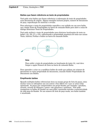 Capítulo 9 Cotas, Anotações e PMI 
Balões que fazem referência ao texto de propriedades 
Você pode criar balões que fazem referência à informação do texto de propriedades 
num documento de origem. Alguns exemplos incluem projeto, número de documento 
de peça, especificação de material e revisão. 
Para selecionar o texto de propriedades específico a ser exibido em um novo balão, 
use o botão Texto de Propriedades na barra de comando Balão para abrir a caixa de 
diálogo Selecionar Texto de Propriedades. 
Você pode atribuir o texto de propriedades para distintas localizações de texto no 
balão—(A), (B), (C), e (D)—adicionando a propriedade sequência de texto nas caixas 
Texto, Inferior, Prefixo e Sufixo na barra de comando Balão. 
Nota 
Para exibir o texto de propriedades na localização de texto (A), você deve 
limpar a opção Número de Item na barra de comando Balão. 
Para aprender a criar ou a modificar balões de modo que exibam um número de 
documento ou outra propriedade de documento, consulte Exibir Propriedades de 
Documento nos Balões. 
Empilhando balões 
Quando múltiplos balões referenciam itens no mesmo grupo de lista de peças, estes 
muitas vezes se sobrepõem uns aos outros e fica difícil ver o que as setas estão 
apontando. As peças que compreendem um grupo fixador, por exemplo—parafuso, 
arruela, arruela de bloqueio e porca—são pequenas e próximas. Você pode 
reorganizar os balões do fixador em uma pilha, mantendo contudo a associatividade 
de cada peça do fixador. Se um número de item de peça muda, seu balão também 
é atualizado. 
9-58 Criando desenhos detalhados spse01545 
 
