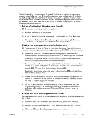 Visão Geral de Desenho 
Você pode escolher representações de modelo definidas no modelo de montagem 
para serem exibidas na vista de desenho, tais como uma configuração de exibição 
de modelo explodido ou uma vista de modelo PMI. Use o seguinte processo para 
criar uma vista de desenho isométrica de uma montagem explodida com uma lista 
de peças em balão. Isto pode ser feito a partir do modelo de montagem ou de um 
documento de detalhamento. 
1. Iniciar o Assistente de Visualização de Desenho 
No documento de montagem, faça o seguinte: 
a. Grave o documento de montagem. 
b. A partir do menu Aplicativo, selecione o comando Novo®Criar Desenho. 
c. Na caixa de diálogo Criar Desenho, marque a caixa de seleção Executar 
Assistente de Criação de Vista de Desenho e clique em OK. 
2. Escolha uma representação de modelo de montagem 
No Assistente de Criação de Vista de Desenho (Opções de Vista de Desenho), 
selecione um dos seguintes itens de .cfg, vista de modelo PMI, ou lista de zonas: 
• Para criar uma vista isométrica explodida de modelo, selecione uma 
configuração de exibição de modelo explodido , e então clique em Finalizar. 
Para saber mais sobre como criar uma configuração de modelo explodido, 
consulte Explodir uma montagem automaticamente. 
• Para comunicar informações de projeto, de fabricação e funcionais que foram 
adicionadas a uma vista gravada do modelo, selecione um nome de vista de 
modelo PMI para Criar uma vista de desenho PMI. 
Para saber mais sobre como criar uma vista de modelo PMI, consulte Criar 
uma vista de modelo PMI. 
• Para criar vistas definidas pelo usuário de equipamento e componentes em 
uma área retangular de um modelo de montagem grande, selecione o nome 
da zona e então clique em Próximo. 
• Se não existir nenhuma representação de modelo pré-definida para ser 
selecionada ou para criar qualquer combinação de vistas de montagem 
definidas pelo usuário, selecione Nenhuma Seleção e então clique em 
Próximo. 
3. Coloque uma vista definida pelo usuário na folha. 
Se o Assistente de Criação de Vista de Desenho (Orientação de Vista de Desenho) 
for exibido: 
a. Selecione uma vista nomeada, como a isométrica, como vista principal. 
b. Clique em Próximo para escolher vistas adicionais ou clique em Finalizar. 
c. Clique na folha de desenho para posicionar a(s) vista(s). 
spse01545 Criando desenhos detalhados 3-5 
 