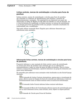 Capítulo 9 Cotas, Anotações e PMI 
Linhas centrais, marcas de centralização e círculos para furos de 
parafuso 
Linhas centrais, marcas de centralização e círculos para furos de parafuso 
são utilizados no ambiente de Detalhamento para facilitar o processo de 
dimensionamento e anotações. São associativos aos elementos aos quais são 
adicionados na Folha de Modelo em 2D, folha de trabalho ou vista de desenho. Se 
a vista de desenho for modificada, as linhas centrais, as marcas de centralização 
e os círculos para furos de parafuso terão sua posição e tamanho atualizados em 
conformidade com a modificação. 
Você pode utilizar ocomando Entre Ângulos para adicionar dimensões que 
referenciam estas anotações. 
Adicionando linhas centrais, marcas de centralização e círculos para furos 
de parafusos. 
É possível adicionar a uma anotação de linha central, marca de centralização 
ou círculo para furos de parafuso uma anotação por vez ou adicioná-las 
automaticamente a todas as vistas de peças na folha de desenho. Para as linhas 
centrais e marcas de centralização, é possível selecionar um grupo de elementos aos 
quais serão adicionados. 
Os comandos para adicionar essas anotações estão localizados na aba Inicial®grupo 
Anotação. 
O comando de Linhas Centrais Automáticas, apenas para a visualização de 
peças, oferece acesso às funções da barra de comando que adicionam e removem 
automaticamente tanto as linhas centrais como as marcas de centralização. 
O comando Linha Central adiciona linhas centrais individuais. 
O comando de Marca de Centralização adiciona marcas de centralização para 
um ou mais elementos curvos, como círculos, arcos, elipses ou elipses parciais. 
Comando de Círculo para Furos de Parafuso 
9-60 Criando desenhos detalhados spse01545 
 