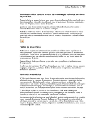 Cotas, Anotações e PMI 
Modificando linhas centrais, marcas de centralização e círculos para furos 
de parafusos. 
É possível alterar a aparência de uma marca de centralização, linha ou círculo para 
furos de parafuso existentes modificando suas propriedades. Selecione a anotação e 
clique em Propriedades no menu de atalho. 
Qualquer uma dessas anotações pode ser removida individualmente usando o 
comando Excluir no menu de atalho da anotação. 
As linhas centrais e marcas de centralização adicionadas automaticamente com o 
comando de Linhas Centrais Automáticas podem ser removidas como um grupo 
marcando o botão Remover Linhas e Marcas na barra de comando Linhas Centrais 
Automáticas. 
Fontes de Engenharia 
As fontes de engenharia oferecidas com o software contêm fontes específicas do 
setor, caracteres especiais e símbolos que você pode usar para anotar desenhos de 
engenharia. Estas fontes incluem os símbolos de grau, diâmetro e outros caracteres 
e símbolos especiais que não são normalmente incluídos em um típico pacote de 
processamento de texto. 
Sua escolha de fonte deve basear-se no setor para o qual está criando desenhos 
de engenharia. 
O software oferece fontes TrueType. Com elas, o que você vê na tela é o que aparece 
na página impressa. A exibição de tela do documento se aproxima bastante do 
documento impresso. 
Tolerância Geométrica 
A Tolerância Geométrica é uma forma de anotação usada para oferecer informações 
adicionais sobre os recursos de uma peça. Enquanto as cotas e suas tolerâncias 
correspondentes dão informações sobre variações aceitáveis no tamanho e na 
localização de um recurso de peça, as tolerâncias geométricas estabelecem as relações 
entre recursos em uma peça. Por exemplo, é possível definir a tolerância para a 
posição de um furo em uma peça em relação a outros recursos ou datums, na peça. 
O Solid Edge suporta o padrão de detalhamento ASME Y14.5-1994 para 
dimensionamento geométrico e observações de tolerância. Os símbolos "entre" e 
"tolerância estatística" são suportados nas fontes TrueType. 
No ambiente de Detalhamento, é possível definir as tolerâncias geométricas exigidas 
com o comando Quadro de Controle do Recurso. Este comando permite definir a 
tolerância necessária em um recurso em relação a letras de referência para outros 
recursos da peça, chamados datums. É possível identificar os datums na peça usando 
o comando Quadro Datum. 
spse01545 Criando desenhos detalhados 9-61 
 