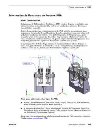 Cotas, Anotações e PMI 
Informações de Manufatura de Produto (PMI) 
Visão Geral das PMI. 
Informações de Fabricação do Produto, ou PMI, consiste de cotas e anotações que 
são adicionadas ao modelo em 3D e podem ser usadas nos processos de revisão, 
manufatura e inspeção. 
Em modelagem síncrona e ordenada, cotas de PMI também proporcionam uma 
importante ferramenta de modificação de desenho. Ao editar valores de cotas você 
pode fazer mudanças ao modelo. Você pode bloquear e desbloquear cotas para 
controlar como faces conectadas do modelo respondem às edições dos valores de 
cota. E você pode controlar a direção em que as edições de cotas são aplicadas. Isto 
simplifica grandemente o processo de desenho, testes e atualizações. 
O aplicativo PMI do Solid Edge combina a funcionalidade de adição de cotas e 
anotações, gerando vistas de um modelo em 3D completamente renderizado com 
vistas de seção em 3D, formatação de desenhos e edição da informação. 
Você pode adicionar estes tipos de PMI: 
• Cotas - Smart Dimension, Distância Entre, Ângulo Entre, Cota de Coordenada, 
Cota de Coordenada Angular, Cota Simétrica. 
• Anotações - Linhas Guia, Balão, Observação, Símbolo de Textura de Superfície, 
Símbolo de Solda, Condição de Aresta, Tolerância de Forma e Posição, Estrutura 
de Referência, Estrutura de Destino. 
Para mais informações sobre a adição desses elementos de PMI, consulte o tópico da 
Ajuda cotas e anotações de PMI. 
spse01545 Criando desenhos detalhados 9-63 
 
