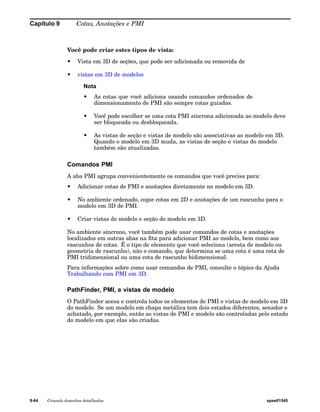 Capítulo 9 Cotas, Anotações e PMI 
Você pode criar estes tipos de vista: 
• Vista em 3D de seções, que pode ser adicionada ou removida de 
• vistas em 3D de modelos 
Nota 
• As cotas que você adiciona usando comandos ordenados de 
dimensionamento de PMI são sempre cotas guiadas. 
• Você pode escolher se uma cota PMI síncrona adicionada ao modelo deve 
ser bloqueada ou desbloqueada. 
• As vistas de seção e vistas de modelo são associativas ao modelo em 3D. 
Quando o modelo em 3D muda, as vistas de seção e vistas do modelo 
também são atualizadas. 
Comandos PMI 
A aba PMI agrupa convenientemente os comandos que você precisa para: 
• Adicionar cotas de PMI e anotações diretamente no modelo em 3D. 
• No ambiente ordenado, copie cotas em 2D e anotações de um rascunho para o 
modelo em 3D de PMI. 
• Criar vistas de modelo e seção do modelo em 3D. 
No ambiente síncrono, você também pode usar comandos de cotas e anotações 
localizados em outras abas na fita para adicionar PMI ao modelo, bem como aos 
rascunhos de cotas. É o tipo de elemento que você seleciona (aresta de modelo ou 
geometria de rascunho), não o comando, que determina se uma cota é uma cota de 
PMI tridimensional ou uma cota de rascunho bidimensional. 
Para informações sobre como usar comandos de PMI, consulte o tópico da Ajuda 
Trabalhando com PMI em 3D. 
PathFinder, PMI, e vistas de modelo 
O PathFinder acesa e controla todos os elementos de PMI e vistas de modelo em 3D 
do modelo. Se um modelo em chapa metálica tem dois estados diferentes, senador e 
achatado, por exemplo, então as vistas de PMI e modelo são controladas pelo estado 
do modelo em que elas são criadas. 
9-64 Criando desenhos detalhados spse01545 
 