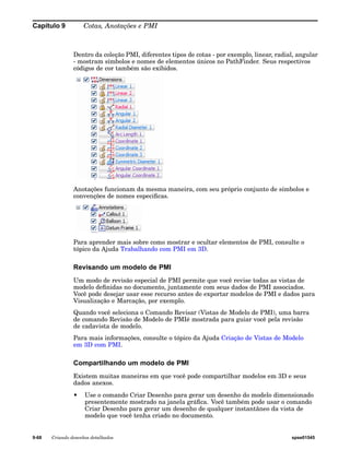 Capítulo 9 Cotas, Anotações e PMI 
Dentro da coleção PMI, diferentes tipos de cotas - por exemplo, linear, radial, angular 
- mostram símbolos e nomes de elementos únicos no PathFinder. Seus respectivos 
códigos de cor também são exibidos. 
Anotações funcionam da mesma maneira, com seu próprio conjunto de símbolos e 
convenções de nomes especificas. 
Para aprender mais sobre como mostrar e ocultar elementos de PMI, consulte o 
tópico da Ajuda Trabalhando com PMI em 3D. 
Revisando um modelo de PMI 
Um modo de revisão especial de PMI permite que você revise todas as vistas de 
modelo definidas no documento, juntamente com seus dados de PMI associados. 
Você pode desejar usar esse recurso antes de exportar modelos de PMI e dados para 
Visualização e Marcação, por exemplo. 
Quando você seleciona o Comando Revisar (Vistas de Modelo de PMI), uma barra 
de comando Revisão de Modelo de PMIé mostrada para guiar você pela revisão 
de cadavista de modelo. 
Para mais informações, consulte o tópico da Ajuda Criação de Vistas de Modelo 
em 3D com PMI. 
Compartilhando um modelo de PMI 
Existem muitas maneiras em que você pode compartilhar modelos em 3D e seus 
dados anexos. 
• Use o comando Criar Desenho para gerar um desenho do modelo dimensionado 
presentemente mostrado na janela gráfica. Você também pode usar o comando 
Criar Desenho para gerar um desenho de qualquer instantâneo da vista de 
modelo que você tenha criado no documento. 
9-68 Criando desenhos detalhados spse01545 
 