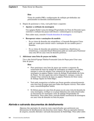 Capítulo 3 Visão Geral de Desenho 
Dica 
Vistas de modelo PMI e configurações de exibição pré-definidas são 
posicionadas no desenho automaticamente. 
4. Depois de posicionar a vista, você pode fazer o seguinte: 
• Ajustar a exibição da montagem 
Use apágina Exibir (caixa de diálogo Propriedades da Vista de Desenho) para 
controlar a exibição das peças individuais e submontagens na montagem. 
Para saber mais, consulte Criando desenhos de montagens. 
• Recuperar cotas e anotações do modelo 
– Se as vistas de desenho são ortográficas, o Comando Recuperar Cotas 
pode ser usado para extrair cotas e anotações de um modelo para o 
desenho. 
– Se as vistas de desenho são pictóricas (isométricas, dimétricas ou 
trimétricas), o comando Smart Dimension pode ser usado para Posicionar 
uma cota 3D em uma vista de desenho pictórica. 
5. Adicionar uma lista de peças em balão. 
Use a aba Inicial®grupo Tabelas®comando Lista de Peças para Criar uma 
lista de peças. 
Dica 
• Para posicionar uma lista de peças que mostra o esquema de 
numeração de itens de modelo de montagem na tabela e nos balões, 
marque a caixa de seleção Usar números de itens gerados pela 
montagem na página Opções (caixa de diálogo Propriedades da Lista 
de Peças). Se esta opção não estiver disponível, marque a caixa de 
seleção Criar números de itens na página Números de Item (caixa 
de diálogo Opções do Solid Edge). 
• Você pode reorganizar os balões que foram gerados automaticamente 
com uma lista de peças para que todos eles fiquem visíveis. Para saber 
mais, consulteEmpilhar balões. 
• Se faltam peças em uma lista de peças ou em uma vista de desenho de 
uma montagem, verifique se as peças faltantes não estão desativadas 
no documento de montagem caixa de diálogo Propriedades de 
Ocorrência. Para saber mais, consulte Exibir ocorrências de montagem 
em uma vista de desenho ou lista de peças. 
Abrindo e salvando documentos de detalhamento 
Algumas das operações de arquivos mais especializadas que pertencem aos 
documentos de detalhamento são descritas neste tópico. Para as operações básicas 
de arquivo, consulte Abrindo e salvando documentos do Solid Edge. Para saber sobre 
3-6 Criando desenhos detalhados spse01545 
 