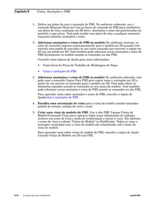 Capítulo 9 Cotas, Anotações e PMI 
1. Defina um plano de cota e anotação de PMI. No ambiente ordenado, use o 
comando Bloquear Plano de Cota na barra de comando de PMI para estabelecer 
um plano de cota e anotação em 3D ativo. Anotações e cotas são posicionados em 
paralelo a esse plano. Você pode mudar esse plano de cota a qualquer momento 
enquanto adiciona anotações e cotas. 
2. Adicionar anotações e cotas de PMI ao modelo No ambiente síncrono, as 
cotas de rascunho migram automaticamente para o modelo em 3D quando você 
extruda uma região de rascunho ou usa outro comando que converte a região em 
2D em um sólido em 3D. Você também pode adicionar novas anotações e cotas de 
PMI diretamente no modelo usando os comandos na aba PMI. 
Consulte estes tópicos da Ajuda para mais informações: 
• Visão Geral do Fluxo de Trabalho de Modelagem de Peças 
• Cotas e anotações de PMI 
3. Adicionar anotações e cotas de PMI ao modelo No ambiente ordenado, você 
pode usar o comando Copiar Para PMI para copiar cotas e anotações em 2D a 
partir de um recurso ou rascunho para o modelo em 3D. Você pode editar os 
elementos copiados usando os comandos no seu menu de atalhos. Você também 
pode adicionar novas anotações e cotas de PMI usando os comandos na aba PMI. 
Para aprender mais sobre anotações e cotas de PMI, consulte o tópico de 
Ajudacotas e anotações de PMI. 
4. Escolha uma orientação de vista para a vista do modelo usando comandos 
padrão de rotação, seleção de vista e zoom. 
5. Criar uma vista de modelo de PMI. Use a aba PMI ®grupo Vistas de 
Modelo®comando Vista para capturar todas essas informações de exibição, 
atribuir um nome de vista e modo de renderização e salvar a vista. Ele adiciona 
o nome da vista à coleção "Vistas de Modelo" no PathFinder. Todas as cotas e 
anotações associadas com a vista do modelo são relacionadas sob o nome da 
vista de modelo. 
Para aprender mais sobre vistas de modelo de PMI, consulte o tópico da Ajuda 
Criando Vistas de Modelo em 3D com PMI. 
9-70 Criando desenhos detalhados spse01545 
 