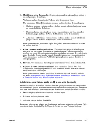 Cotas, Anotações e PMI 
6. Modificar a vista do modelo . Se necessário, mude a orientação do modelo e 
as configurações de exibição. 
Você pode ocultar elementos de PMI que interfiram com a vista. 
Use o comando Editar Definição no menu de atalhos de vista de modelo para: 
• Mudar o nome da vista de modelo e definir usando o botão Opções na barra 
de comando Editar Definição. 
• Fazer mudanças na exibição de peças e submontagens na vista usando o 
botão do grupo Exibição de Vista de Modelo na barra de comandos. 
• Adicionar e editar cotas e anotações na vista de modelo usando o botão do 
grupo Exibição de Vista de Modelo na barra de comandos. 
Para aprender como, consulte o tópico de Ajuda Editar uma definição de vista 
de modelo de PMI. 
7. Criar vistas de modelo adicionais. Use o comando Vista de Modelo para 
capturar um novo modo de orientação e exibição para PMI correspondente. 
Atribua um nome diferente para esta vista, e selecione um modo de renderização 
como desejado. Se você mudar o modo de renderização, use o comando Aplicar 
Vista no menu de atalhos de PathFinder para aplicar os ajustes da vista à 
exibição gráfica. 
8. Revisão. Use o comando Revisão para uma todas as visões de modelo de PMI. 
9. Exporte e edite a visão do modelo. Use o comando Enviar PMI Para 
Visualização e Marcação para editar suas Vistas de modelo de PMI e abri-las 
em Visualização e Marcação 
Para aprender mais sobre a publicação de modelos de PMI, consulte o tópico 
da Ajuda Publicando Vistas de Informações de Manufatura de Produto (PMI) 
e Vistas de Modelo para Visualização e Marcação. 
Adicionando uma vista de seção em 3D a uma vista de modelo 
Dentro do contexto do fluxo de trabalho de PMI, quaisquer seções em 3D aplicadas 
no momento da criação do modelo são automaticamente incluídas na vista do modelo, 
mas você pode adicionar ou remover seções depois que o modelo for criado também. 
1. Defina as propriedades da exibição de vista da seção. 
2. Exiba ou oculte o plano de corte. 
3. Adicione a seção à vista do modelo. 
Para mais informações sobre o uso de vistas de seções em vistas de modelos de PMI, 
consulte o tópico da Ajuda Uso de Vistas de Seções em uma Vista de Modelos. 
spse01545 Criando desenhos detalhados 9-71 
 