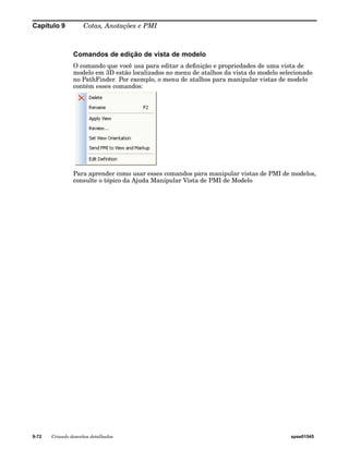 Capítulo 9 Cotas, Anotações e PMI 
Comandos de edição de vista de modelo 
O comando que você usa para editar a definição e propriedades de uma vista de 
modelo em 3D estão localizados no menu de atalhos da vista do modelo selecionado 
no PathFinder. Por exemplo, o menu de atalhos para manipular vistas de modelo 
contém esses comandos: 
Para aprender como usar esses comandos para manipular vistas de PMI de modelos, 
consulte o tópico da Ajuda Manipular Vista de PMI de Modelo 
9-72 Criando desenhos detalhados spse01545 
 
