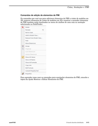 Cotas, Anotações e PMI 
Comandos de edição de elementos de PMI 
Os comandos que você usa para adicionar elementos de PMI a visões de modelos em 
3D, remover elementos de visões de modelos em 3D e mostrar e esconder elementos 
de PMI também estão localizados no menu de atalhos de uma cota ou anotação 
selecionada no PathFinder: 
Para aprender como usar os comandos para manipular elementos de PMI, consulte o 
tópico da Ajuda Mostrar e Editar Elementos de PMI. 
spse01545 Criando desenhos detalhados 9-73 
 