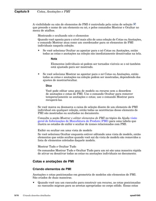Capítulo 9 Cotas, Anotações e PMI 
A visibilidade ou não de elementos de PMI é controlada pela caixa de seleção 
que precede o nome de um elemento ou nó, e pelos comandos Mostrar e Ocultar no 
menu de atalhos. 
Mostrando e ocultando nós e elementos 
Quando você aponta para o nível mais alto de uma coleção de Cotas ou Anotações, 
o comando Mostrar atua como um coordenador para os elementos de PMI 
individuais naquela coleção. 
• Se você seleciona Ocultar ao apontar para o nó Cotas ou Anotações, então 
todas as cotas e anotações na coleção são imediatamente desativadas na tela. 
Nota 
Elementos individuais só podem ser tornados visíveis se o nó também 
está ajustado para ser mostrado. 
• Se você seleciona Mostrar ao apontar para o nó Cotas ou Anotações, então 
todas as cotas e anotações na coleção podem ser mostradas, dependendo dos 
ajustes de mostrar/ocultar. 
Dica 
Você pode editar uma peça de modelo ou recurso sem a desordem 
de anotações e cotas de PMI. Use o comando Ocultar para remover 
temporariamente as anotações e cotas; use o comando Mostrar para 
recuperá-las. 
Se você marca ou desmarca a caixa de seleção diante de um elemento de PMI 
individual em qualquer coleção, então todas as ocorrências desse elemento de 
PMI são mostradas ou ocultadas no documento. 
Consulte a seção Mostrar e editar elementos de PMI no tópico da Ajuda visão 
geral de Informações de Manufatura de Produto (PMI) para uma tabela que 
ilustra os estados de exibir e ocultar de ícones relacionados com PMI. 
Exibir ou ocultar em uma vista de modelo 
Se você seleciona Ocultar enquanto estiver editando uma vista de modelo, então 
elementos que estão ocultos quando você sai da vista de modelo são removidos a 
lista de elementos coletados daquele modelo. 
Mostrar Tudo e Ocultar Tudo 
Os comandos Mostrar Tudo e Ocultar Tudo para um nó são uma maneira rápida 
de ativar ou desativar todas as cotas ou anotações individuais no documento. 
Cotas e anotações de PMI 
Criando elementos de PMI 
Anotações e cotas posicionadas em geometria de modelos são elementos de PMI. 
São criados de duas maneiras. 
• Quando você usa um rascunho para construir um recurso, as cotas posicionadas 
no rascunho migram para as arestas apropriadas no corpo sólido. Essas cotas 
9-74 Criando desenhos detalhados spse01545 
 