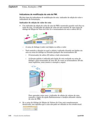 Capítulo 9 Cotas, Anotações e PMI 
Indicadores de modificação de cota de PMI. 
Há dois tipos de indicadores de modificação de cota: indicador de edição de valor e 
indicadores de formatação. 
Indicador de edição de valor de cota 
• Um indicador de edição de valor de cota de PMI é mostrado quando você clica no 
texto de cota. O indicador de edição de valor de cota consiste de uma caixa de 
diálogo de Edição de Valor de Cota (A) e terminadores de seta e esfera 3D (2). 
– A caixa de diálogo é onde você digita ou edita o valor. 
– Você controla a direção na qual a edição é aplicada clicando nos botões em 
seta na caixa de diálogo ou clicando qualquer dos terminadores 3D. 
◊ O terminador de esfera 3D indica o lado estacionário. 
◊ A direção padrão é indicada pelo botão de seta realçado na caixa de 
diálogo e pelo terminador de seta 3D. Às vezes os terminadores 3D são 
mais explícitos, como mostra o exemplo a seguir. 
Para aprender como usar o indicador de edição de valores de cota, 
consulte o tópico da ajuda Redimensionar o modelo editando valores 
de cota de PMI. 
• Se a caixa de diálogo de Edição de Valores de Cota está completamente 
desativada, isso significa que a cota não pode ser editada no seu estado atual. 
9-78 Criando desenhos detalhados spse01545 
 