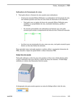Cotas, Anotações e PMI 
Indicadores de formatação de cotas 
• Você pode alterar o formato de cota usando esses indicadores: 
– A barra de comando Editar Definição e os indicadores de formatação de cota 
são exibidos quando você clica em uma linha de dimensão ou de extensão. 
◊ Você pode usar as opções da barra de comando Editar Definição para 
modificar as propriedades de cota, incluindo tolerância, prefixo e 
orientação. 
◊ Os círculos preenchidos são indicadores de formato que você pode 
arrastar para mudar o comprimento da linha de cota e linhas de extensão. 
– Ao clicar em um terminador de cota, como um seta, você pode arrastá-lo para 
dentro ou fora das linhas de extensão. 
Para aprender como você pode mostrar e ocultar, editar e manipular elementos de 
PMI, consulte o tópico da ajuda Exibir e editar elementos PMI. 
Cotas fora de escala 
Você pode sobrepor o valor de uma cota guiada ao clicar com o botão direito sobre 
a cota e selecionar Não para Escala a partir do menu de contexto. O Solid Edge 
sublinha os valores das dimensões fora de escala. 
A designação não para-escala aparece na caixa de diálogo editar valor de cota. 
spse01545 Criando desenhos detalhados 9-79 
 