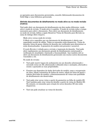 Visão Geral de Desenho 
as operações para documentos gerenciados, consulte Adicionando documentos do 
Solid Edge a uma biblioteca gerenciada. 
Abrindo documentos de detalhamento no modo ativo ou no modo revisão 
(inativo) 
Você pode abrir um documento de detalhamento em dois modos diferentes: modo 
ativo e modo de revisão. O modo ativo é o padrão. O modo de revisão reduz o tempo 
necessário para abrir o documento. Para abrir um documento de detalhamento 
no modo de revisão, defina a opção Desativar Vistas de Desenho para Revisão na 
caixa de diálogo Abrir Arquivo. 
Modo ativo versus modo de revisão 
O Modo ativo especifica que um documento de detalhamento é aberto com 
capacidade normal de edição. Todos os comandos estão disponíveis. Vistas de 
desenho, listas de peças, tabelas de desenho são verificadas para determinar se 
estão desatualizadas. A geometria do modelo está presente e acessível. 
O modo Revisão é voltado para a revisão e impressão do desenho. Você pode 
abrir rapidamente um documento grande de detalhamento contornando a 
verificação de atualidade e limitando a funcionalidade. Isso também útil ao 
abrir um documento de detalhamento gerenciado com muitos outros documentos 
vinculados a ele. 
No modo de revisão: 
• Você pode inserir toques de acabamento em um desenho selecionando e 
movendo vistas em 3D, adicionando e editando cotas e anotações, alterando a 
escala e ajustando as suas propriedades. 
• Funções que dependem de dados derivados do modelo, como a recuperação 
de cotas, adição automática de linhas de centro, edição de listas de peças e 
tabelas derivadas do modelo, e dimensionamento de vistas com qualidade 
de detalhamento são desativadas. 
• Você pode criar novas vistas a partir da geometria na folha de modelo 2D. 
Você também pode criar vistas de detalhe a partir de vistas de Modelo 2D. 
No entanto, os comandos para criação de novos desenhos 3D não estão 
disponíveis. 
• Você não pode atualizar as vistas de desenho. 
spse01545 Criando desenhos detalhados 3-7 
 