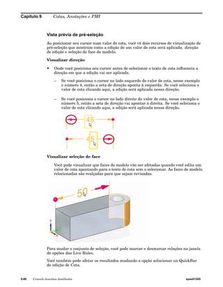 Capítulo 9 Cotas, Anotações e PMI 
Vista prévia de pré-seleção 
Ao posicionar seu cursor num valor de cota, você vê dois recursos de visualização de 
pré-seleção que mostram como a edição de um valor de cota será aplicada. direção 
de edição e seleção de face de modelo. 
Visualizar direção 
• Onde você posiciona seu cursor antes de selecionar o texto de cota influencia a 
direção em que a edição vai ser aplicada. 
– Se você posiciona o cursor no lado esquerdo do valor de cota, nesse exemplo 
o número 4, então a seta de direção aponta à esquerda. Se você seleciona o 
valor de cota clicando aqui, a edição será aplicada nessa direção. 
– Se você posiciona o cursor no lado direito do valor de cota, nesse exemplo o 
número 5, então a seta de direção vai apontar à direita. Se você seleciona o 
valor de cota clicando aqui, a edição será aplicada nessa direção. 
Visualizar seleção de face 
Você pode visualizar que faces do modelo vão ser afetadas quando você edita um 
valor de cota apontando para o texto de cota sem o selecionar. As faces do modelo 
relacionadas são realçadas para que sejam revisadas. 
Para mudar o conjunto de seleção, você pode marcar e desmarcar relações na janela 
de opções das Live Rules. 
Você também pode afetar os resultados mudando a opção solucionar na QuickBar 
de edição de Cota. 
9-80 Criando desenhos detalhados spse01545 
 