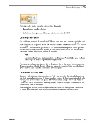 Cotas, Anotações e PMI 
Para aprender mais, consulte estes tópicos da Ajuda 
• Trabalhando com Live Rules 
• Selecionar faces para modificar por edições de cotas de PMI 
Usando pontos chave 
Ao posicionar as cotas de modelo de PMI que quer usar para mudar o modelo, você 
pode usar o filtro de pontos chave 3D, Pontos Centrais e Extremidades e Pontos 
Médios . Isso assegura que as cotas são posicionadas em pontos chave que são 
válidos para a modificação do modelo. Esses pontos chave estão nos centros dos 
círculos e arcos e nos pontos médios de arestas. 
Nota 
Os Pontos Centrais e Extremidades, e os filtros de Ponto Médio usar vértices 
virtuais para derivar o ponto chave apropriado. 
Para usar o qualquer um desses filtros de pontos chave durante o posicionamento 
de cota, selecione o botão Pontos Chave na barra de comando Cota, sob o botão do 
grupo Outros. Em seguida, selecione o filtro desejado. 
Usando um plano de cota 
Quando você adiciona cotas e anotações PMI a um modelo, elas são alinhadas em 
paralelo a um plano de cota. O plano padrão é o plano de base mais paralelo à tela. 
Porém, você pode escolher um plano diferente usando a opção Bloquear Plano de 
Cota na barra de comando. Essa opção está disponível depois de selecionar um 
comando de cota ou anotação. 
Apenas planos que você define explicitamente aparecem na janela de elementos 
gráficos. Eles são mostrados parcialmente realçados em vermelho-marrom. 
spse01545 Criando desenhos detalhados 9-81 
 