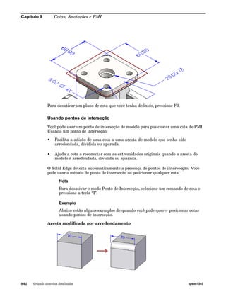 Capítulo 9 Cotas, Anotações e PMI 
Para desativar um plano de cota que você tenha definido, pressione F3. 
Usando pontos de interseção 
Você pode usar um ponto de interseção de modelo para posicionar uma cota de PMI. 
Usando um ponto de interseção: 
• Facilita a adição de uma cota a uma aresta de modelo que tenha sido 
arredondada, dividida ou aparada. 
• Ajuda a cota a reconectar com as extremidades originais quando a aresta do 
modelo é arredondada, dividida ou aparada. 
O Solid Edge detecta automaticamente a presença de pontos de intersecção. Você 
pode usar o método de ponto de interseção ao posicionar qualquer cota. 
Nota 
Para desativar o modo Ponto de Interseção, selecione um comando de cota e 
pressione a tecla “I”. 
Exemplo 
Abaixo estão alguns exemplos de quando você pode querer posicionar cotas 
usando pontos de interseção. 
Aresta modificada por arredondamento 
9-82 Criando desenhos detalhados spse01545 
 