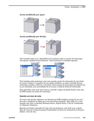 Cotas, Anotações e PMI 
Aresta modificada por aparo 
Aresta modificada por divisão 
Você também pode usar o QuickPick para localizar todos os pontos de interseção - 
não apenas o padrão menos distante - como mostrado no exemplo seguinte: 
Você também pode posicionar uma cota usando o ponto do interseção de uma linha 
de centro virtual e a superfície de um objeto cilíndrico ou cônico, incluído formas 
inclinadas, toróides, esféricas e estriadas. Esses pontos de interseção são disponíveis 
ao ser solicitado, sem necessidade de se invocar o modo de Ponto de Interseção. 
Para aprender como usar esse recurso, consulte o tópico da Ajuda Inserir uma cota 
de PMI usando um ponto de interseção. 
Usando um eixo de cota 
Às vezes você precisa adicionar um elemento de PMI medido ao longo de um eixo 
que não é ortogonal ao objeto que você esta dimensionando. Este pode ser o caso 
quando você usar o comando Distância Entre, Ângulo Entre, Cota de Coordenada 
ou Diâmetro Simétrico. 
Quando um desses comandos de cota está em progresso, você pode usar a opção 
Eixo de Cota sob o botão do grupo Propriedades na barra de comando de Cota para 
definir o eixo de cota. 
spse01545 Criando desenhos detalhados 9-83 
 