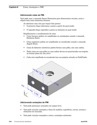 Capítulo 9 Cotas, Anotações e PMI 
Adicionando cotas de PMI 
Você pode usar o comando Smart Dimension para dimensionar círculos, arcos e 
elipses bem como elementos lineares. 
Ao adicionar uma cota que requer dois pontos: 
• O primeiro clique determina o ponto a partir do qual medir. 
• O segundo clique especifica o ponto ou elemento ao qual medir. 
Empilhamento e encadeamento de cotas 
• Cotas lineares podem ser empilhadas ou encadeadas usando o comando 
Distância Entre. 
• Cotas angulares podem ser empilhadas ou encadeadas usando o comando 
Ângulo Entre. 
• Cotas de diâmetro simétricas podem formar uma pilha, não uma cadeia. 
• Todas cotas em uma pilha ou uma cadeia devem ser posicionadas em respeito 
ao mesmo plano de cota ativo. 
• Cada cota empilhada ou encadeada tem sua própria entrada no PathFinder. 
Adicionando anotações de PMI 
• Você pode posicionar anotações em espaço livre. 
• Você pode vincular anotações a faces de modelos, superfícies, curvas, arestas e 
elementos de rascunho. 
• Você pode vincular anotações a cotas e anotações existentes. 
9-84 Criando desenhos detalhados spse01545 
 