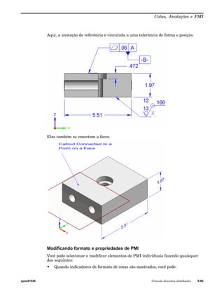 Cotas, Anotações e PMI 
Aqui, a anotação de referência é vinculada a uma tolerância de forma e posição. 
Elas também se conectam a faces. 
Modificando formato e propriedades de PMI 
Você pode selecionar e modificar elementos de PMI individuais fazendo quaisquer 
dos seguintes: 
• Quando indicadores de formato de cotas são mostrados, você pode: 
spse01545 Criando desenhos detalhados 9-85 
 