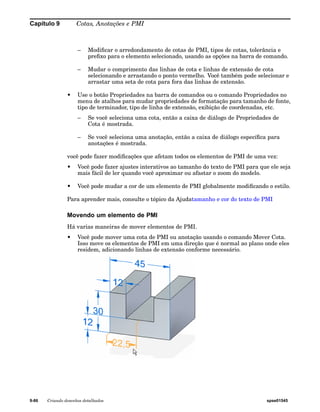 Capítulo 9 Cotas, Anotações e PMI 
– Modificar o arredondamento de cotas de PMI, tipos de cotas, tolerância e 
prefixo para o elemento selecionado, usando as opções na barra de comando. 
– Mudar o comprimento das linhas de cota e linhas de extensão de cota 
selecionando e arrastando o ponto vermelho. Você também pode selecionar e 
arrastar uma seta de cota para fora das linhas de extensão. 
• Use o botão Propriedades na barra de comandos ou o comando Propriedades no 
menu de atalhos para mudar propriedades de formatação para tamanho de fonte, 
tipo de terminador, tipo de linha de extensão, exibição de coordenadas, etc. 
– Se você seleciona uma cota, então a caixa de diálogo de Propriedades de 
Cota é mostrada. 
– Se você seleciona uma anotação, então a caixa de diálogo específica para 
anotações é mostrada. 
você pode fazer modificações que afetam todos os elementos de PMI de uma vez: 
• Você pode fazer ajustes interativos ao tamanho do texto de PMI para que ele seja 
mais fácil de ler quando você aproximar ou afastar o zoom do modelo. 
• Você pode mudar a cor de um elemento de PMI globalmente modificando o estilo. 
Para aprender mais, consulte o tópico da Ajudatamanho e cor do texto de PMI 
Movendo um elemento de PMI 
Há varias maneiras de mover elementos de PMI. 
• Você pode mover uma cota de PMI ou anotação usando o comando Mover Cota. 
Isso move os elementos de PMI em uma direção que é normal ao plano onde eles 
residem, adicionando linhas de extensão conforme necessário. 
9-86 Criando desenhos detalhados spse01545 
 
