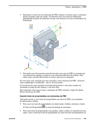 Cotas, Anotações e PMI 
• Posicionar o cursor em um elemento de PMI e depois o arrastar move o elemento 
dentro do plano onde ele reside. O elemento move de maneiras diferentes 
dependendo da parte do elemento em que você arrasta e se usa os indicadores de 
formatação. 
• Você pode usar Alt+arrastar para desvincular uma cota de PMI ou anotação de 
um elemento do modelo e anexá-la a um elemento diferente do modelo. Para 
saber como, consulte Revincular ou mover uma cota ou anotação 
Se você move uma anotação que esta anexada a outro elemento de PMI - inclusive 
cotas empilhadas e encadeadas - eles se movem juntos. 
O movimento de uma anotação conectada diretamente a uma face resulta em 
translado ao longe da face apenas, e não fora dela. 
Para aprender como mover cotas e anotações de PMI, consulte o tópico da Ajuda 
Mover elementos de PMI. 
Usando texto de propriedades em elementos de PMI 
Você pode extrair e usar texto de propriedades em cotas de PMI e em anotações 
de observação e balões. 
• Para usar um texto de propriedades em observações e balões, selecione o botão 
de Texto de Propriedade na caixa de diálogo de anotações. 
• Para usar texto de propriedades num prefixo, sufixo, subfixo ou superfixo de cota, 
copie e cole o trecho de texto de propriedade na caixa de texto correspondente no 
spse01545 Criando desenhos detalhados 9-87 
 