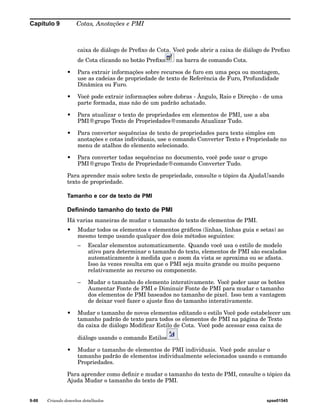 Capítulo 9 Cotas, Anotações e PMI 
caixa de diálogo de Prefixo de Cota. Você pode abrir a caixa de diálogo de Prefixo 
de Cota clicando no botão Prefixo na barra de comando Cota. 
• Para extrair informações sobre recursos de furo em uma peça ou montagem, 
use as cadeias de propriedade de texto de Referência de Furo, Profundidade 
Dinâmica ou Furo. 
• Você pode extrair informações sobre dobras - Ângulo, Raio e Direção - de uma 
parte formada, mas não de um padrão achatado. 
• Para atualizar o texto de propriedades em elementos de PMI, use a aba 
PMI®grupo Texto de Propriedades®comando Atualizar Tudo. 
• Para converter sequências de texto de propriedades para texto simples em 
anotações e cotas individuais, use o comando Converter Texto e Propriedade no 
menu de atalhos do elemento selecionado. 
• Para converter todas sequências no documento, você pode usar o grupo 
PMI®grupo Texto de Propriedade®comando Converter Tudo. 
Para aprender mais sobre texto de propriedade, consulte o tópico da AjudaUsando 
texto de propriedade. 
Tamanho e cor de texto de PMI 
Definindo tamanho do texto de PMI 
Há varias maneiras de mudar o tamanho do texto de elementos de PMI. 
• Mudar todos os elementos e elementos gráficos (linhas, linhas guia e setas) ao 
mesmo tempo usando qualquer dos dois métodos seguintes: 
– Escalar elementos automaticamente. Quando você usa o estilo de modelo 
ativo para determinar o tamanho do texto, elementos de PMI são escalados 
automaticamente à medida que o zoom da vista se aproxima ou se afasta. 
Isso às vezes resulta em que o PMI seja muito grande ou muito pequeno 
relativamente ao recurso ou componente. 
– Mudar o tamanho do elemento interativamente. Você poder usar os botões 
Aumentar Fonte de PMI e Diminuir Fonte de PMI para mudar o tamanho 
dos elementos de PMI baseados no tamanho de pixel. Isso tem a vantagem 
de deixar você fazer o ajuste fino do tamanho interativamente. 
• Mudar o tamanho de novos elementos editando o estilo Você pode estabelecer um 
tamanho padrão de texto para todos os elementos de PMI na página de Texto 
da caixa de diálogo Modificar Estilo de Cota. Você pode acessar essa caixa de 
diálogo usando o comando Estilos . 
• Mudar o tamanho de elementos de PMI individuais. Você pode anular o 
tamanho padrão de elementos individualmente selecionados usando o comando 
Propriedades. 
Para aprender como definir e mudar o tamanho do texto de PMI, consulte o tópico da 
Ajuda Mudar o tamanho do texto de PMI. 
9-88 Criando desenhos detalhados spse01545 
 
