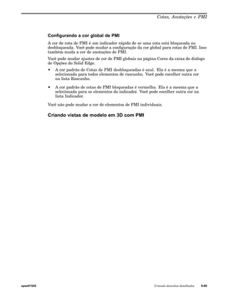 Cotas, Anotações e PMI 
Configurando a cor global de PMI 
A cor de cota de PMI é um indicador rápido de se uma cota está bloqueada ou 
desbloqueada. Você pode mudar a configuração da cor global para cotas de PMI. Isso 
também muda a cor de anotações de PMI. 
Você pode mudar ajustes de cor de PMI globais na página Cores da caixa de diálogo 
de Opções do Solid Edge. 
• A cor padrão de Cotas de PMI desbloqueadas é azul. Ela é a mesma que a 
selecionada para todos elementos de rascunho. Você pode escolher outra cor 
na lista Rascunho. 
• A cor padrão de cotas de PMI bloqueadas é vermelho. Ela é a mesma que a 
selecionada para os elementos do indicador. Você pode escolher outra cor na 
lista Indicador. 
Você não pode mudar a cor de elementos de PMI individuais. 
Criando vistas de modelo em 3D com PMI 
spse01545 Criando desenhos detalhados 9-89 
 