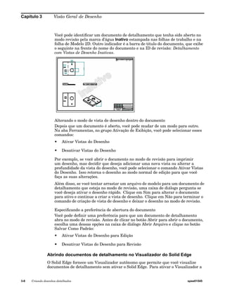 Capítulo 3 Visão Geral de Desenho 
Você pode identificar um documento de detalhamento que tenha sido aberto no 
modo revisão pela marca d’água Inativo estampada nas folhas de trabalho e na 
folha de Modelo 2D. Outro indicador é a barra de título do documento, que exibe 
o seguinte na frente do nome do documento e na ID de revisão: Detalhamento 
com Vistas de Desenho Inativas. 
Alterando o modo de vista de desenho dentro do documento 
Depois que um documento é aberto, você pode mudar de um modo para outro. 
Na aba Ferramentas, no grupo Ativação de Exibição, você pode selecionar esses 
comandos: 
• Ativar Vistas do Desenho 
• Desativar Vistas do Desenho 
Por exemplo, se você abrir o documento no modo de revisão para imprimir 
um desenho, mas decidir que deseja adicionar uma nova vista ou alterar a 
profundidade da vista do desenho, você pode selecionar o comando Ativar Vistas 
do Desenho. Isso retorna o desenho ao modo normal de edição para que você 
faça as suas alterações. 
Além disso, se você tentar arrastar um arquivo de modelo para um documento de 
detalhamento que esteja no modo de revisão, uma caixa de diálogo pergunta se 
você deseja ativar o desenho rápido. Clique em Sim para alterar o documento 
para ativo e continue a criar a vista de desenho. Clique em Não para terminar o 
comando de criação de vista de desenho e deixar o desenho no modo de revisão. 
Especificando a preferência de abertura do documento 
Você pode definir uma preferência para que um documento de detalhamento 
abra no modo de revisão. Antes de clicar no botão Abrir para abrir o documento, 
escolha uma dessas opções na caixa de diálogo Abrir Arquivo e clique no botão 
Salvar Como Padrão: 
• Ativar Vistas do Desenho para Edição 
• Desativar Vistas do Desenho para Revisão 
Abrindo documentos de detalhamento no Visualizador do Solid Edge 
O Solid Edge fornece um Visualizador autônomo que permite que você visualize 
documentos de detalhamento sem ativar o Solid Edge. Para ativar o Visualizador a 
3-8 Criando desenhos detalhados spse01545 
 