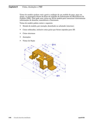 Capítulo 9 Cotas, Anotações e PMI 
Vistas de modelo ajudam você a gerir a exibição de um modelo de peça, peça em 
chapa, ou montagem dentro do fluxo de trabalho de Informações de Manufatura de 
Produto (PMI). Você pode usar vistas em 3D do modelo para comunicar inteiramente 
informações de desenho, manufatura e funcionais. 
Vistas de modelo podem conter o seguinte: 
• Estado do modelo, por exemplo, desenhado ou achatado (síncrono). 
• Cotas ordenadas, inclusive cotas guias que foram copiadas para 3D. 
• Cotas síncronas 
• Anotações 
• Vistas de Seção 
9-90 Criando desenhos detalhados spse01545 
 