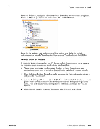 Cotas, Anotações e PMI 
Uma vez definidas, você pode selecionar vistas de modelo individuais da coleção de 
Vistas de Modelo que se localiza sob o nó de PMI no PathFinder. 
Para fins de revisão, você pode compartilhar a vista e os dados do modelo 
eletronicamente usando Visualização e Marcação ou Visualizador do Solid Edge. 
Criando vistas de modelo 
O comando Vista cria uma vista em 3D de um modelo de montagem, peça, ou peça 
em chapa no modo atualmente mostrado na janela gráfica. 
• Todas cotas, anotações, configurações de vista e vistas de seção que são 
mostradas quando você cria a vista do modelo são copiadas à vista do modelo. 
• Cada definição de vista do modelo inclui um nome da vista, orientação, escala e 
extensão da vista (zoom). 
• A caixa de diálogos Opções de Vista de Modelo é onde você atribui valores iniciais 
para o nome da vista, modo de renderização e exibição de seção e de plano de 
corte. Você pode mudar essas configurações editando a definição de vista do 
modelo. 
• Você acessa e controla vistas de modelo de PMI usando o PathFinder. 
spse01545 Criando desenhos detalhados 9-91 
 