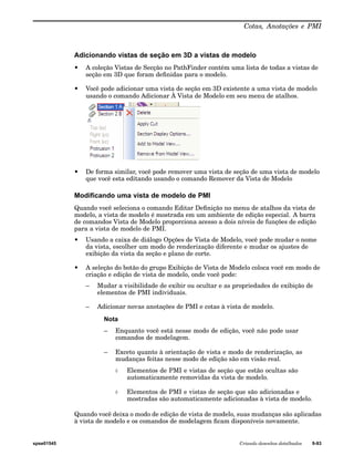 Cotas, Anotações e PMI 
Adicionando vistas de seção em 3D a vistas de modelo 
• A coleção Vistas de Secção no PathFinder contém uma lista de todas a vistas de 
seção em 3D que foram definidas para o modelo. 
• Você pode adicionar uma vista de seção em 3D existente a uma vista de modelo 
usando o comando Adicionar À Vista de Modelo em seu menu de atalhos. 
• De forma similar, você pode remover uma vista de seção de uma vista de modelo 
que você esta editando usando o comando Remover da Vista de Modelo 
Modificando uma vista de modelo de PMI 
Quando você seleciona o comando Editar Definição no menu de atalhos da vista de 
modelo, a vista de modelo é mostrada em um ambiente de edição especial. A barra 
de comandos Vista de Modelo proporciona acesso a dois níveis de funções de edição 
para a vista de modelo de PMI. 
• Usando a caixa de diálogo Opções de Vista de Modelo, você pode mudar o nome 
da vista, escolher um modo de renderização diferente e mudar os ajustes de 
exibição da vista da seção e plano de corte. 
• A seleção do botão do grupo Exibição de Vista de Modelo coloca você em modo de 
criação e edição de vista de modelo, onde você pode: 
– Mudar a visibilidade de exibir ou ocultar e as propriedades de exibição de 
elementos de PMI individuais. 
– Adicionar novas anotações de PMI e cotas à vista de modelo. 
Nota 
– Enquanto você está nesse modo de edição, você não pode usar 
comandos de modelagem. 
– Exceto quanto à orientação de vista e modo de renderização, as 
mudanças feitas nesse modo de edição são em visão real. 
◊ Elementos de PMI e vistas de seção que estão ocultas são 
automaticamente removidas da vista de modelo. 
◊ Elementos de PMI e vistas de seção que são adicionadas e 
mostradas são automaticamente adicionadas à vista de modelo. 
Quando você deixa o modo de edição de vista de modelo, suas mudanças são aplicadas 
à vista de modelo e os comandos de modelagem ficam disponíveis novamente. 
spse01545 Criando desenhos detalhados 9-93 
 