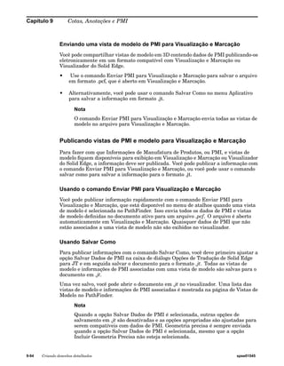 Capítulo 9 Cotas, Anotações e PMI 
Enviando uma vista de modelo de PMI para Visualização e Marcação 
Você pode compartilhar vistas de modelo em 3D contendo dados de PMI publicando-os 
eletronicamente em um formato compatível com Visualização e Marcação ou 
Visualizador do Solid Edge. 
• Use o comando Enviar PMI para Visualização e Marcação para salvar o arquivo 
em formato .pcf, que é aberto em Visualização e Marcação. 
• Alternativamente, você pode usar o comando Salvar Como no menu Aplicativo 
para salvar a informação em formato .jt. 
Nota 
O comando Enviar PMI para Visualização e Marcação envia todas as vistas de 
modelo no arquivo para Visualização e Marcação. 
Publicando vistas de PMI e modelo para Visualização e Marcação 
Para fazer com que Informações de Manufatura de Produtos, ou PMI, e vistas de 
modelo fiquem disponíveis para exibição em Visualização e Marcação ou Visualizador 
do Solid Edge, a informação deve ser publicada. Você pode publicar a informação com 
o comando Enviar PMI para Visualização e Marcação, ou você pode usar o comando 
salvar como para salvar a informação para o formato .jt. 
Usando o comando Enviar PMI para Visualização e Marcação 
Você pode publicar informação rapidamente com o comando Enviar PMI para 
Visualização e Marcação, que está disponível no menu de atalhos quando uma vista 
de modelo é selecionada no PathFinder. Isso envia todos os dados de PMI e vistas 
de modelo definidas no documento ativo para um arquivo .pcf. O arquivo é aberto 
automaticamente em Visualização e Marcação. Quaisquer dados de PMI que não 
estão associados a uma vista de modelo não são exibidos no visualizador. 
Usando Salvar Como 
Para publicar informações com o comando Salvar Como, você deve primeiro ajustar a 
opção Salvar Dados de PMI na caixa de diálogo Opções de Tradução de Solid Edge 
para JT e em seguida salvar o documento para o formato .jt. Todas as vistas de 
modelo e informações de PMI associadas com uma vista de modelo são salvas para o 
documento em .jt. 
Uma vez salvo, você pode abrir o documento em .jt no visualizador. Uma lista das 
vistas de modelo e informações de PMI associadas é mostrada na página de Vistas de 
Modelo no PathFinder. 
Nota 
Quando a opção Salvar Dados de PMI é selecionada, outras opções de 
salvamento em .jt são desativadas e as opções apropriadas são ajustadas para 
serem compatíveis com dados de PMI. Geometria precisa é sempre enviada 
quando a opção Salvar Dados de PMI é selecionada, mesmo que a opção 
Incluir Geometria Precisa não esteja selecionada. 
9-94 Criando desenhos detalhados spse01545 
 