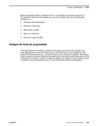 Cotas, Anotações e PMI 
Apenas topologia gráfica compatível com o visualizador é gravada noarquivo jt. 
Os seguintes itens são controlados por vistas de modelo mas não são gravadas 
noarquivo jt. 
• Sistemas de Coordenadas 
• Planos de referência 
• Rascunhos e perfis 
• Eixos de referência 
• Vistas de seção de PMI 
Códigos de texto de propriedade 
Você pode adicionar símbolos e dados de referência para texto de anotação e de 
cota. Quando uma caixa de diálogo como a de Observação ou de Prefixo da Cota 
proporciona botões para isso, você pode clicá-los para inserir os símbolos. Em alguns 
casos, quando a caixa de diálogo não proporciona uma interface de botão para inserir 
diretamente o símbolo, você tem a opção de digitar um código de três caracteres para 
o símbolo. Como um exemplo, este é o caso do Símbolo Textura de Superfície. 
spse01545 Criando desenhos detalhados 9-95 
 