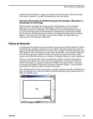 Visão Geral de Desenho 
partir do Janelas Explorer, clique com o botão direito do mouse no documento que 
você deseja visualizar e escolha Visualizador no menu de atalho. 
Salvando documentos de detalhamento para Visualização e Marcação e o 
Visualizador do Solid Edge 
Antes de poder visualizar um documento de detalhamento em Visualização e 
Marcação ou no Visualizador do Solid Edge, os dados de metarquivo para o 
documento precisam ser gerados. Você pode fazer isso automaticamente sempre 
que salvar um documento de Detalhamento configurando a opção Incluir Dados 
do Visualizador de Detalhamento no Arquivo na página Geral da caixa de diálogo 
Opções. Para aprender como fazer isso, consulte o tópico de Ajuda Abrir um 
documento em Visualização e Marcação. 
Folhas de Desenho 
A composição de desenho se inicia quando se seleciona uma folha de desenho. Folhas 
de desenho são similares a páginas em um caderno. Você pode posicionar vistas em 
páginas de desenho diferentes no documento. Por exemplo, você pode posicionar uma 
vista central e uma vista direita em uma folha de desenho e uma vista de secção em 
outra folha de desenho. Ambas as folhas são salvas no mesmo documento. Para 
ajustar uma folha de desenho, use o comando Configurar Página no menu Aplicativo. 
Todas as vistas de desenho, cotas e anotações de modelo em 3D são posicionadas 
na página de trabalho ativa, que tem dois componentes. O contorno da folha (1) 
exibe a orientação e a região de impressão da folha. Você pode mudar o tamanho 
e orientação do perfil da folha com o comando Configurar Página. A área exterior 
do contorno (2) também é parte da folha de desenho. 
Você também pode desenhar, dimensionar e anotar geometria na folha de Modelo em 
2D e em seguida criar vistas de modelo em 2D do desenho em 2D e posicioná-las na 
folha de trabalho ativa. 
spse01545 Criando desenhos detalhados 3-9 
 