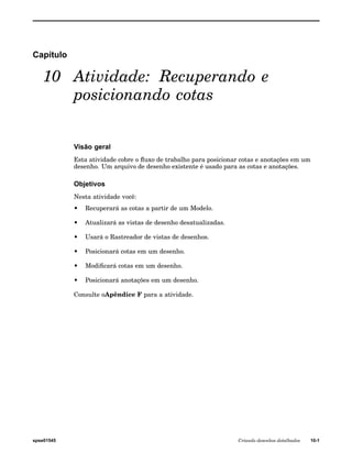 Capítulo 
10 Atividade: Recuperando e 
posicionando cotas 
Visão geral 
Esta atividade cobre o fluxo de trabalho para posicionar cotas e anotações em um 
desenho. Um arquivo de desenho existente é usado para as cotas e anotações. 
Objetivos 
Nesta atividade você: 
• Recuperará as cotas a partir de um Modelo. 
• Atualizará as vistas de desenho desatualizadas. 
• Usará o Rastreador de vistas de desenhos. 
• Posicionará cotas em um desenho. 
• Modificará cotas em um desenho. 
• Posicionará anotações em um desenho. 
Consulte oApêndice F para a atividade. 
spse01545 Criando desenhos detalhados 10-1 
 