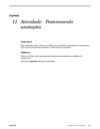 Capítulo 
11 Atividade: Posicionando 
anotações 
Visão Geral 
Esta atividade cobre o fluxo de trabalho para posicionar anotações em um desenho. 
Um arquivo de desenho existente é usado para as anotações. 
Objetivos 
Nesta atividade serão posicionadas tolerâncias geométricas e símbolos de 
acabamento. 
Consulte oApêndice G para a atividade. 
spse01545 Criando desenhos detalhados 11-1 
 