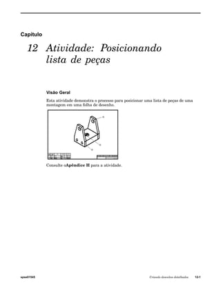 Capítulo 
12 Atividade: Posicionando 
lista de peças 
Visão Geral 
Esta atividade demonstra o processo para posicionar uma lista de peças de uma 
montagem em uma folha de desenho. 
Consulte oApêndice H para a atividade. 
spse01545 Criando desenhos detalhados 12-1 
 